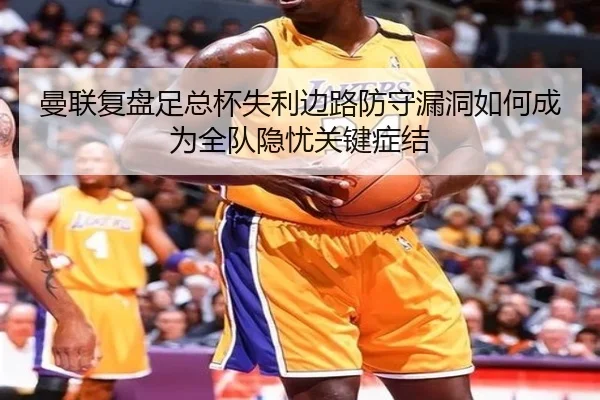 曼联复盘足总杯失利边路防守漏洞如何成为全队隐忧关键症结