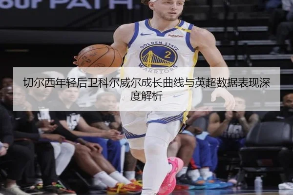 切尔西年轻后卫科尔威尔成长曲线与英超数据表现深度解析