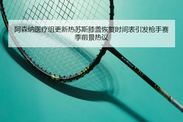 阿森纳医疗组更新热苏斯膝盖恢复时间表引发枪手赛季前景热议