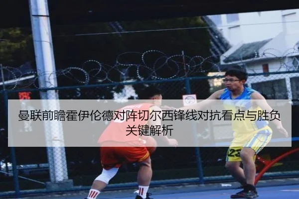 曼联前瞻霍伊伦德对阵切尔西锋线对抗看点与胜负关键解析