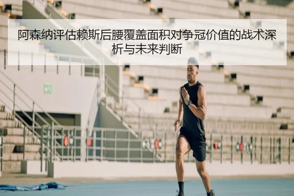 阿森纳评估赖斯后腰覆盖面积对争冠价值的战术深析与未来判断